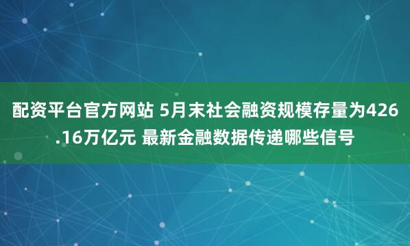 配资平台官方网站 5月末社会融资规模存量为426.16万亿元 最新金融数据传递哪些信号