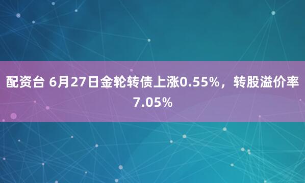 配资台 6月27日金轮转债上涨0.55%，转股溢价率7.05%