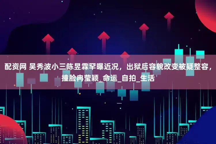 配资网 吴秀波小三陈昱霖罕曝近况，出狱后容貌改变被疑整容，撞脸冉莹颖_命运_自拍_生活