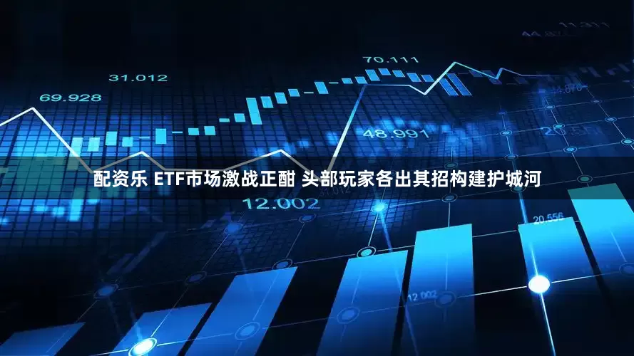 配资乐 ETF市场激战正酣 头部玩家各出其招构建护城河