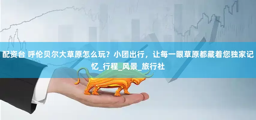 配资台 呼伦贝尔大草原怎么玩？小团出行，让每一眼草原都藏着您独家记忆_行程_风景_旅行社