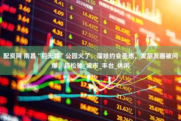 配资网 南昌“巨无霸”公园火了，溜娃约会圣地，发朋友圈被问爆，超松驰_城市_丰台_休闲