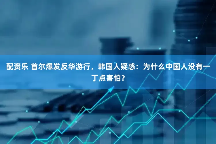 配资乐 首尔爆发反华游行，韩国人疑惑：为什么中国人没有一丁点害怕？