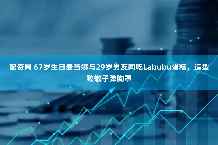 配资网 67岁生日麦当娜与29岁男友同吃Labubu蛋糕，造型致敬子弹胸罩