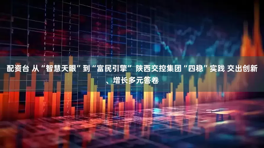 配资台 从“智慧天眼”到“富民引擎” 陕西交控集团“四稳”实践 交出创新、增长多元答卷