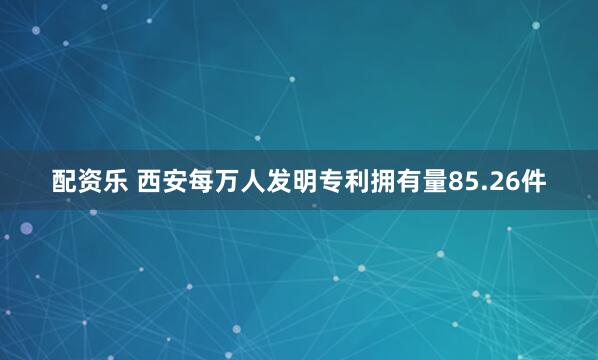 配资乐 西安每万人发明专利拥有量85.26件