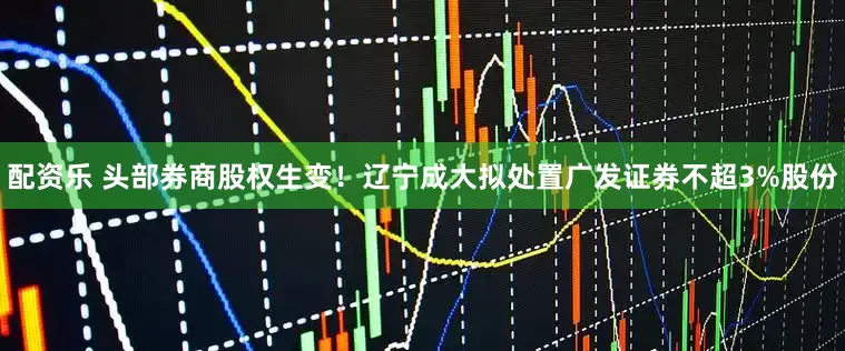 配资乐 头部券商股权生变！辽宁成大拟处置广发证券不超3%股份