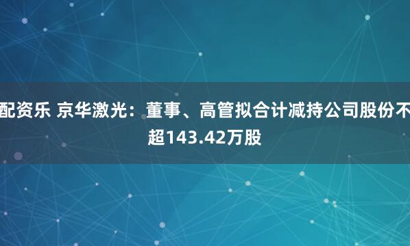 配资乐 京华激光：董事、高管拟合计减持公司股份不超143.42万股