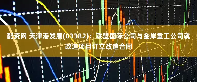 配资网 天津港发展(03382)：联盟国际公司与金岸重工公司就改造项目订立改造合同