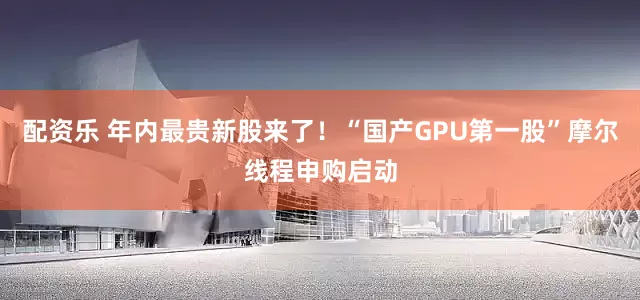 配资乐 年内最贵新股来了！“国产GPU第一股”摩尔线程申购启动