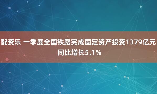 配资乐 一季度全国铁路完成固定资产投资1379亿元 同比增长5.1%