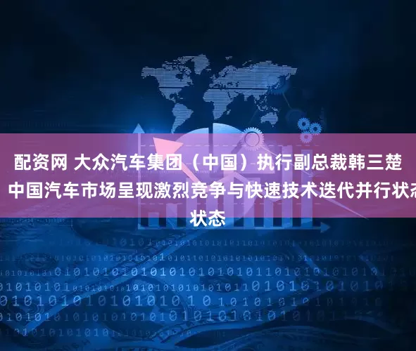 配资网 大众汽车集团（中国）执行副总裁韩三楚：中国汽车市场呈现激烈竞争与快速技术迭代并行状态