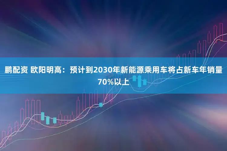 鹏配资 欧阳明高：预计到2030年新能源乘用车将占新车年销量70%以上